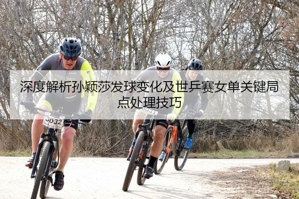 深度解析孙颖莎发球变化及世乒赛女单关键局点处理技巧