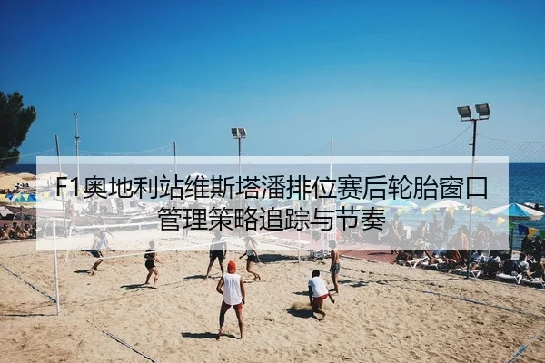 F1奥地利站维斯塔潘排位赛后轮胎窗口管理策略追踪与节奏
